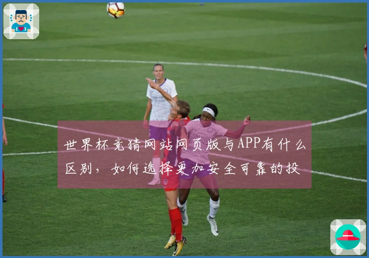 世界杯竞猜网站网页版与APP有什么区别，如何选择更加安全可靠的投注方式