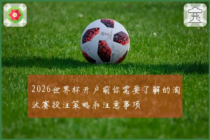 2026世界杯开户前你需要了解的淘汰赛投注策略和注意事项
