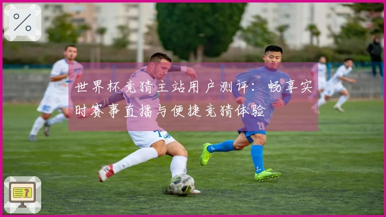 世界杯竞猜主站用户测评：畅享实时赛事直播与便捷竞猜体验
