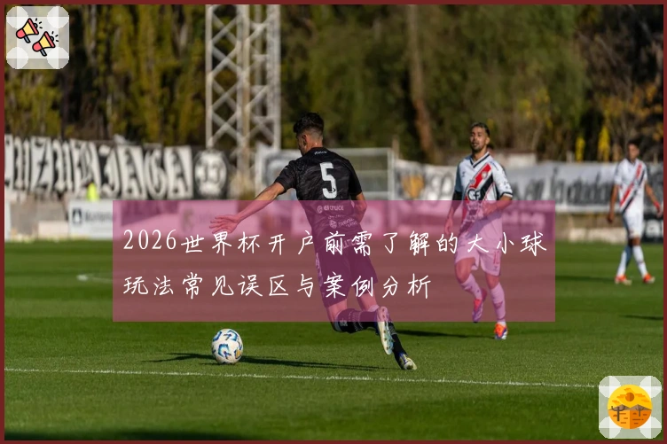 2026世界杯开户前需了解的大小球玩法常见误区与案例分析